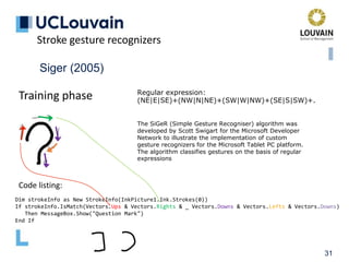 31
Siger (2005)
Training phase Regular expression:
(NE|E|SE)+(NW|N|NE)+(SW|W|NW)+(SE|S|SW)+.
Stroke gesture recognizers
Dim strokeInfo as New StrokeInfo(InkPicture1.Ink.Strokes(0))
If strokeInfo.IsMatch(Vectors.Ups & Vectors.Rights & _ Vectors.Downs & Vectors.Lefts & Vectors.Downs)
Then MessageBox.Show("Question Mark")
End If
Code listing:
The SiGeR (Simple Gesture Recogniser) algorithm was
developed by Scott Swigart for the Microsoft Developer
Network to illustrate the implementation of custom
gesture recognizers for the Microsoft Tablet PC platform.
The algorithm classifies gestures on the basis of regular
expressions
 