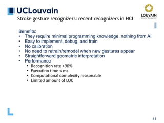 41
Benefits:
• They require minimal programming knowledge, nothing from AI
• Easy to implement, debug, and train
• No calibration
• No need to retrain/remodel when new gestures appear
• Straightforward geometric interpretation
• Performance
• Recognition rate >90%
• Execution time < ms
• Computational complexity reasonable
• Limited amount of LOC
Stroke gesture recognizers: recent recognizers in HCI
 