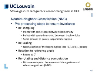 45
Nearest-Neighbor-Classification (NNC)
• Pre-processing steps to ensure invariance
• Re-sampling
• Points with same space between: isometricity
• Points with same timestamp between: isochronicity
• Same amount of points: isoparameterization
• Re-Scaling
• Normalisation of the bounding box into [0..1]x[0..1] square
• Rotation to reference angle
• Rotate to 0°
• Re-rotating and distance computation
• Distance computed between candidate gesture and
reference gestures (1-NN)
Stroke gesture recognizers: recent recognizers in HCI
 