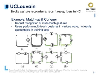 51
Example: Match-up & Conquer
• Robust recognition of multi-touch gestures
• Users perform multi-touch gestures in various ways, not easily
accountable in training sets
Stroke gesture recognizers: recent recognizers in HCI
Source: Yosra Rekik, Radu-Daniel Vatavu, Laurent Grisoni. 2014. Match-Up & Conquer: A Two-Step Technique for Recognizing
Unconstrained Bimanual and Multi-Finger Touch Input. In Proc. of AVI’14, 201-208
 