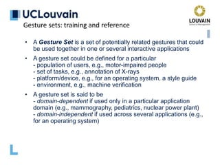 • A Gesture Set is a set of potentially related gestures that could
be used together in one or several interactive applications
• A gesture set could be defined for a particular
- population of users, e.g., motor-impaired people
- set of tasks, e.g., annotation of X-rays
- platform/device, e.g., for an operating system, a style guide
- environment, e.g., machine verification
• A gesture set is said to be
- domain-dependent if used only in a particular application
domain (e.g., mammography, pediatrics, nuclear power plant)
- domain-independent if used across several applications (e.g.,
for an operating system)
Gesture sets: training and reference
 