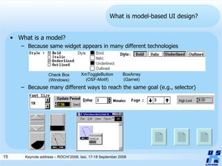 What is model-based UI design? What is a model? Because same widget appears in many different technologies Because many different ways to reach the same goal (e.g., selector) Check Box (Windows) BoxArray (Garnet) XmToggleButton (OSF-Motif) 