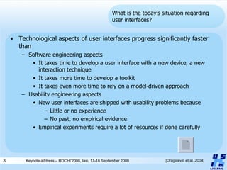 What is the today’s situation regarding user interfaces? Technological aspects of user interfaces progress significantly faster than Software engineering aspects It takes time to develop a user interface with a new device, a new interaction technique It takes more time to develop a toolkit It takes even more time to rely on a model-driven approach Usability engineering aspects New user interfaces are shipped with usability problems because Little or no experience No past, no empirical evidence Empirical experiments require a lot of resources if done carefully [Dragicevic et al.,2004] 