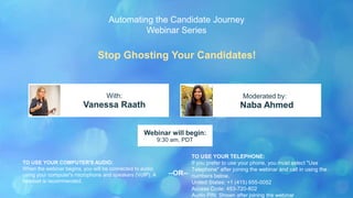 Stop Ghosting Your Candidates!
Vanessa Raath Naba Ahmed
With: Moderated by:
TO USE YOUR COMPUTER'S AUDIO:
When the webinar begins, you will be connected to audio
using your computer's microphone and speakers (VoIP). A
headset is recommended.
Webinar will begin:
9:30 am, PDT
TO USE YOUR TELEPHONE:
If you prefer to use your phone, you must select "Use
Telephone" after joining the webinar and call in using the
numbers below.
United States: +1 (415) 655-0052
Access Code: 453-720-802
Audio PIN: Shown after joining the webinar
--OR--
Automating the Candidate Journey
Webinar Series
 