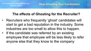 11
Automating the Candidate Journey
Webinar Series
The effects of Ghosting for the Recruiter?
• Recruiters who frequently ‘ghost’ candidates will
start to get a bad reputation in the industry. Some
industries are too small to allow this to happen.
• If the candidate was referred by an existing
employee that employee will be less likely to refer
anyone else that they know to the company
Stop Ghosting Your Candidates!
 