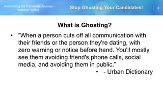 6
Automating the Candidate Journey
Webinar Series
What is Ghosting?
• “When a person cuts off all communication with
their friends or the person they're dating, with
zero warning or notice before hand. You'll mostly
see them avoiding friend's phone calls, social
media, and avoiding them in public.”
• - Urban Dictionary
Stop Ghosting Your Candidates!
 