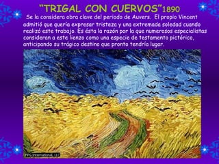 “ TRIGAL CON CUERVOS” 1890   Se la considera   obra clave del periodo de Auvers.  El propio Vincent admitió que quería expresar tristeza y una extremada soledad cuando realizó este trabajo .  Es ésta la razón por la que numerosos especialistas consideran a este lienzo como una especie de testamento pictórico, anticipando su trágico destino que pronto tendría lugar. 