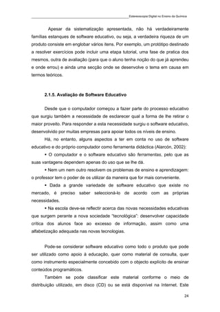 ____________________________________________Estereoscopia Digital no Ensino da Química

         Apesar da sistematização apresentada, não há verdadeiramente
famílias estanques de software educativo, ou seja, a verdadeira riqueza de um
produto consiste em englobar vários itens. Por exemplo, um protótipo destinado
a resolver exercícios pode incluir uma etapa tutorial, uma fase de pratica dos
mesmos, outra de avaliação (para que o aluno tenha noção do que já aprendeu
e onde errou) e ainda uma secção onde se desenvolve o tema em causa em
termos teóricos.



       2.1.5. Avaliação de Software Educativo


       Desde que o computador começou a fazer parte do processo educativo
que surgiu também a necessidade de esclarecer qual a forma de lhe retirar o
maior proveito. Para responder a esta necessidade surgiu o software educativo,
desenvolvido por muitas empresas para apoiar todos os níveis de ensino.
       Há, no entanto, alguns aspectos a ter em conta no uso de software
educativo e do próprio computador como ferramenta didáctica (Alarcón, 2002):
         O computador e o software educativo são ferramentas, pelo que as
suas vantagens dependem apenas do uso que se lhe dá.
         Nem um nem outro resolvem os problemas de ensino e aprendizagem:
o professor tem o poder de os utilizar da maneira que for mais conveniente.
          Dada a grande variedade de software educativo que existe no
mercado, é preciso saber seleccioná-lo de acordo com as próprias
necessidades.
         Na escola deve-se reflectir acerca das novas necessidades educativas
que surgem perante a nova sociedade “tecnológica”: desenvolver capacidade
crítica dos alunos face ao excesso de informação, assim como uma
alfabetização adequada nas novas tecnologias.


       Pode-se considerar software educativo como todo o produto que pode
ser utilizado como apoio à educação, quer como material de consulta, quer
como instrumento especialmente concebido com o objecto explícito de ensinar
conteúdos programáticos.
       Também se pode classificar este material conforme o meio de
distribuição utilizado, em disco (CD) ou se está disponível na Internet. Este

                                                                                    24
 