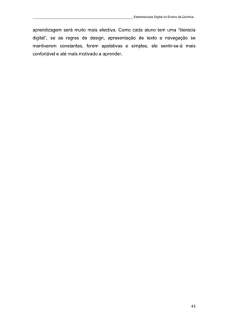 ____________________________________________Estereoscopia Digital no Ensino da Química

aprendizagem será muito mais efectiva. Como cada aluno tem uma “literacia
digital”, se as regras de design, apresentação de texto e navegação se
mantiverem constantes, forem apelativas e simples, ele sentir-se-à mais
confortável e até mais motivado a aprender.




                                                                                    43
 