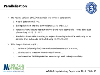 WMD	Group	Meeting,	September	2015	|	Slide	10
Parallelisation
• The	newest	versions	of	VASP	implement	four	levels	of	parallelism:
o k-point	parallelism:	KPAR
o Band	parallelism	and	data	distribution:	NCORE and	NPAR
o Parallelisation	and	data	distribution	over	plane-wave	coefficients	(=	FFTs;	done	over	
planes	along	NGZ):	LPLANE
o Parallelisation	of	some	linear-algebra	operations	using	ScaLAPACK (notionally	set	at	
compile	time,	but	can	be	controlled	using	LSCALAPACK)
• Effective	parallelisation	will…:
o …	minimise	(relatively	slow)	communication	between	MPI	processes,	…
o …	distribute	data	to	reduce	memory	requirements…
o …	and	make	sure	the	MPI	processes	have	enough	work	to	keep	them	busy
 