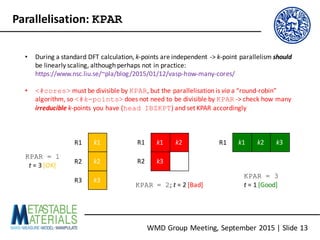 WMD	Group	Meeting,	September	2015	|	Slide	13
Parallelisation:	KPAR
• During	a	standard	DFT	calculation,	k-points	are	independent	->	k-point	parallelism	should
be	linearly	scaling,	although	perhaps	not	in	practice:	
https://www.nsc.liu.se/~pla/blog/2015/01/12/vasp-how-many-cores/
• <#cores> must	be	divisible	by	KPAR,	but	the	parallelisation	is	via a	“round-robin”	
algorithm,	so	<#k-points> does	not	need	to	be	divisible	by	KPAR ->	check	how	many	
irreducible k-points	you	have	(head IBZKPT)	and	set	KPAR	accordingly
k1
k2
k3
k1 k2
k3
k1 k2 k3
KPAR = 1
t =	3	[OK]
KPAR = 2;	t =	2	[Bad]
KPAR = 3
t =	1	[Good]
R1
R2
R3
R1
R2
R1
 