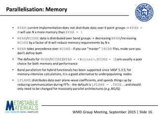 WMD	Group	Meeting,	September	2015	|	Slide	16
Parallelisation:	Memory
• KPAR:	current	implementation	does	not	distribute	data	over	k-point	groups	->	KPAR =
N will	use	N x	more	memory	than	KPAR = 1
• NPAR/NCORE:	data	is	distributed	over	band	groups	->	decreasing	NPAR/increasing	
NCORE by	a	factor	of	N will	reduce	memory	requirements	by	N x
• NPAR takes	precedence	over	NCORE - if	you	use	“master”	INCAR files,	make	sure	you	
don’t	define	both
• The	defaults	for	NPAR/NCORE(NPAR = <#cores>,	NCORE = 1)	are	usually	a	poor	
choice	for	both	memory	and performance
• Band	parallelism	for	hybrid	functionals has	been	supported	since	VASP	5.3.5;	for	
memory-intensive	calculations,	it	is	a	good	alternative	to	underpopulating nodes
• LPLANE:	distributes	data	over	plane-wave	coefficients,	and	speeds	things	up	by	
reducing	communication	during	FFTs	- the	default	is	LPLANE = .TRUE.,	and	should	
only	need	to	be	changed	for	massively-parallel	architectures	(e.g.	BG/Q)
 