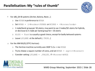 WMD	Group	Meeting,	September	2015	|	Slide	18
Parallelisation:	My	“rules	of	thumb”
• For	x86_64	IB	systems	(Archer,	Balena,	Neon…):
o Use	KPAR in	preference	to	NPAR
o Set	NPAR = (<#nodes>/KPAR) or	NCORE = <#cores/node>
o 1	node/band	group	per	50	atoms;	may	want	to	use	2	nodes/50	atoms	for	hybrids,	
or	decrease	to	½	node	per	band	group	for	<	10	atoms
o ALGO = Fast is	a	usually	a	good	choice,	except	for	badly-behaved	systems
o Leave	LPLANE at	the	default	(.TRUE.)
o For	the	IBM	BG/Q	(STFC	Hartree):
o The	Hartree machine	currently	uses	VASP	5.2.x	->	no	KPAR
o Try	to	choose	a	square	number	of	cores,	and	set	NPAR = sqrt(<#cores>)
o Consider	setting	LPLANE = .FALSE. if	<#cores> ≥	NGZ
 