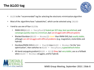 WMD	Group	Meeting,	September	2015	|	Slide	8
The	ALGO tag
• ALGO is	the	“recommended”	tag	for	selecting	the	electronic-minimisation	algorithm
• Most	of	the	algorithms	have	“subswitches”,	which	can	be	selected	using	IALGO
• I	tend	to	use	one	of	four	ALGOs:
• RMM-DIIS	(ALGO = VeryFast):	fastest	per	SCF	step,	best	parallelised,	and	
converges	quickly	close	to	a	minimum,	but	can	struggle	with	difficult	systems
• Blocked	Davidson	(ALGO = Normal):	slower than	RMM-DIIS,	but	usually	stable,	
although	can	still	struggle	with	difficult	problems (e.g.	magnetism,	meta-GGAs	and	
hybrids)
• Davidson/RMM-DIIS	(ALGO = Fast):	Uses	ALGO = Normal for	the	“pre-
optimisation”,	then	switches	to	ALGO = VeryFast;	a	good	default	choice
• All-band	conjugate	gradient	(ALGO = All):	Slow,	but	very	stable;	use	as	a	fallback
when	ALGO = Normal struggles,	and	for	hybrids
 