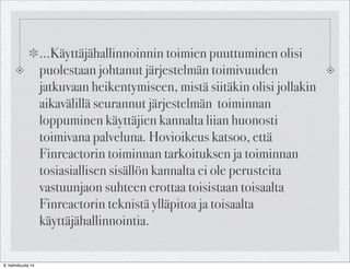 ...Käyttäjähallinnoinnin toimien puuttuminen olisi
puolestaan johtanut järjestelmän toimivuuden
jatkuvaan heikentymiseen, mistä siitäkin olisi jollakin
aikavälillä seurannut järjestelmän toiminnan
loppuminen käyttäjien kannalta liian huonosti
toimivana palveluna. Hovioikeus katsoo, että
Finreactorin toiminnan tarkoituksen ja toiminnan
tosiasiallisen sisällön kannalta ei ole perusteita
vastuunjaon suhteen erottaa toisistaan toisaalta
Finreactorin teknistä ylläpitoa ja toisaalta
käyttäjähallinnointia.
6. helmikuuta 14

 