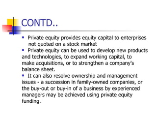 CONTD.. Private equity provides equity capital to enterprises not quoted on a stock market Private equity can be used to develop new products and technologies, to expand working capital, to make acquisitions, or to strengthen a company's balance sheet. It can also resolve ownership and management issues - a succession in family-owned companies, or the buy-out or buy-in of a business by experienced managers may be achieved using private equity funding. 