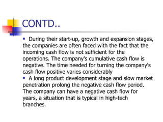 CONTD.. During their start-up, growth and expansion stages, the companies are often faced with the fact that the incoming cash flow is not sufficient for the operations. The company's cumulative cash flow is negative. The time needed for turning the company's cash flow positive varies considerably A long product development stage and slow market penetration prolong the negative cash flow period. The company can have a negative cash flow for years, a situation that is typical in high-tech branches. 