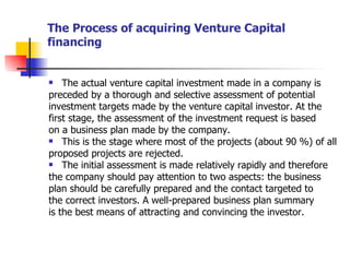 The Process of acquiring Venture Capital financing The actual venture capital investment made in a company is preceded by a thorough and selective assessment of potential investment targets made by the venture capital investor. At the first stage, the assessment of the investment request is based on a business plan made by the company. This is the stage where most of the projects (about 90 %) of all proposed projects are rejected. The initial assessment is made relatively rapidly and therefore the company should pay attention to two aspects: the business plan should be carefully prepared and the contact targeted to the correct investors. A well-prepared business plan summary is the best means of attracting and convincing the investor. 