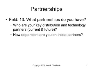 Partnerships
• Feld: 13. What partnerships do you have?
  – Who are your key distribution and technology
    partners (current & future)?
  – How dependent are you on these partners?




               Copyright 2006, YOUR COMPANY NAME HERE   17
 