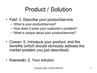 Product / Solution
• Feld: 3. Describe your product/service
  – What is your product/service?
  – How does it solve your customer’s problem?
  – What is unique about your product/service?

• Cowan: 5. Introduce your product, and the
  benefits (which should obviously address the
  market problem you just described).

• Kawasaki: 2. Your solution

                 Copyright 2006, YOUR COMPANY NAME HERE   6
 