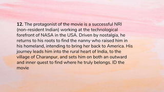 12. The protagonist of the movie is a successful NRI
(non-resident Indian) working at the technological
forefront of NASA in the USA. Driven by nostalgia, he
returns to his roots to find the nanny who raised him in
his homeland, intending to bring her back to America. His
journey leads him into the rural heart of India, to the
village of Charanpur, and sets him on both an outward
and inner quest to find where he truly belongs. ID the
movie
 