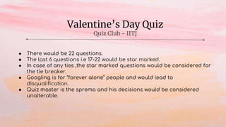 Valentine’s Day Quiz
Quiz Club - IITJ
● There would be 22 questions.
● The last 6 questions i.e 17-22 would be star marked.
● In case of any ties ,the star marked questions would be considered for
the tie breaker.
● Googling is for “forever alone” people and would lead to
disqualification.
● Quiz master is the sprema and his decisions would be considered
unalterable.
 