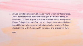 1. X was a middle class girl. She was young when her father died.
After her father died her elder sister got married and they all
moved to London. X grew into a ultra-modern diva who goes to
King's College, London. One day in college, she met a childhood
friend Rohan, who came from India for higher studies. Rohan
started living with X along with her sister and brother-in-law.
ID X.
 