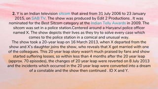 2. Y is an Indian television sitcom that aired from 31 July 2006 to 23 January
2015, on SAB TV. The show was produced by Edit 2 Productions . It was
nominated for the Best Sitcom category at the Indian Telly Awards in 2009. The
sitcom was set in a police station.Centered around a Haryanvi police officer
named X. The show depicts their lives as they try to solve every case which
comes to the police station in a comical and unusual way.
The show took a 20-year leap on 16 March 2013, when X departed from the
show and X’s daughter joins the show, who reveals that X got married with one
of the colleagues. This 20 year leap story wasn't much praised by fans and show
started suffering losses, so within less than 4 months after the 20 year leap
(approx. 70 episodes), the changes of 20 year leap were reverted on 8 July 2013
and the incidents which occurred in the 20 year leap were converted into a dream
of a constable and the show then continued . ID X and Y.
 