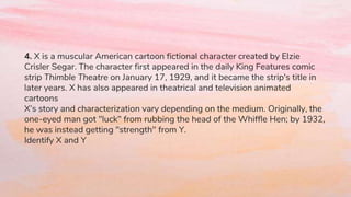 4. X is a muscular American cartoon fictional character created by Elzie
Crisler Segar. The character first appeared in the daily King Features comic
strip Thimble Theatre on January 17, 1929, and it became the strip's title in
later years. X has also appeared in theatrical and television animated
cartoons
X’s story and characterization vary depending on the medium. Originally, the
one-eyed man got "luck" from rubbing the head of the Whiffle Hen; by 1932,
he was instead getting "strength" from Y.
Identify X and Y
 