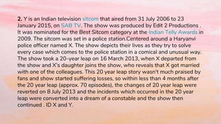 2. Y is an Indian television sitcom that aired from 31 July 2006 to 23
January 2015, on SAB TV. The show was produced by Edit 2 Productions .
It was nominated for the Best Sitcom category at the Indian Telly Awards in
2009. The sitcom was set in a police station.Centered around a Haryanvi
police officer named X. The show depicts their lives as they try to solve
every case which comes to the police station in a comical and unusual way.
The show took a 20-year leap on 16 March 2013, when X departed from
the show and X’s daughter joins the show, who reveals that X got married
with one of the colleagues. This 20 year leap story wasn't much praised by
fans and show started suffering losses, so within less than 4 months after
the 20 year leap (approx. 70 episodes), the changes of 20 year leap were
reverted on 8 July 2013 and the incidents which occurred in the 20 year
leap were converted into a dream of a constable and the show then
continued . ID X and Y.
 