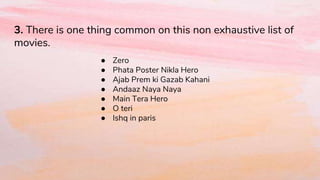 3. There is one thing common on this non exhaustive list of
movies.
● Zero
● Phata Poster Nikla Hero
● Ajab Prem ki Gazab Kahani
● Andaaz Naya Naya
● Main Tera Hero
● O teri
● Ishq in paris
 