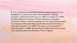 5. X is an American animated television series created by Van
Partible for Y, and the second of the network's Cartoon
Cartoons, which aired from July 14, 1997, to August 27, 2004.
Partible pitched the series to Hanna-Barbera's animation
showcase What a Cartoon!, basing it on his senior thesis project
he produced while attending Loyola Marymount University. A
pilot short aired on Y in 1995. The series was renewed for a
second season in 1999, during which Partible left and the show
was retooled under the direction of Kirk Tingblad.
 