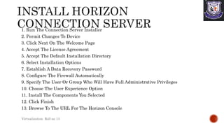 1. Run The Connection Server Installer
2. Permit Changes To Device
3. Click Next On The Welcome Page
4. Accept The License Agreement
5. Accept The Default Installation Directory
6. Select Installation Options
7. Establish A Data Recovery Password
8. Configure The Firewall Automatically
9. Specify The User Or Group Who Will Have Full Administrative Privileges
10. Choose The User Experience Option
11. Install The Components You Selected
12. Click Finish
13. Browse To The URL For The Horizon Console
Virtualization Roll no 13
 