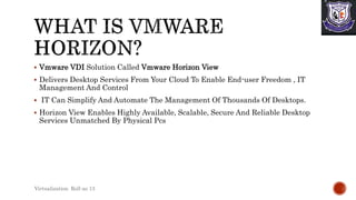  Vmware VDI Solution Called Vmware Horizon View
 Delivers Desktop Services From Your Cloud To Enable End-user Freedom , IT
Management And Control
 IT Can Simplify And Automate The Management Of Thousands Of Desktops.
 Horizon View Enables Highly Available, Scalable, Secure And Reliable Desktop
Services Unmatched By Physical Pcs
Virtualization Roll no 13
 