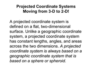 A projected coordinate system is
defined on a flat, two-dimensional
surface. Unlike a geographic coordinate
system, a projected coordinate system
has constant lengths, angles, and areas
across the two dimensions. A projected
coordinate system is always based on a
geographic coordinate system that is
based on a sphere or spheroid.
Projected Coordinate Systems
Moving from 3-D to 2-D!
 