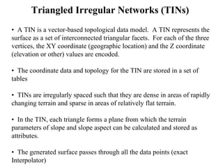 Triangled Irregular Networks (TINs)
• A TIN is a vector-based topological data model. A TIN represents the
surface as a set of interconnected triangular facets. For each of the three
vertices, the XY coordinate (geographic location) and the Z coordinate
(elevation or other) values are encoded.
• The coordinate data and topology for the TIN are stored in a set of
tables
• TINs are irregularly spaced such that they are dense in areas of rapidly
changing terrain and sparse in areas of relatively flat terrain.
• In the TIN, each triangle forms a plane from which the terrain
parameters of slope and slope aspect can be calculated and stored as
attributes.
• The generated surface passes through all the data points (exact
Interpolator)
 