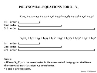 X1=ao + a1x + a2y + a3xy + a4x2 + a5y2 + a6x2y + a7xy2 + a8x3 + a9y3
1st order
2nd order
3rd order
Y1=bo + b1x + b2y + b3xy + b4x2 + b5y2 + b6x2y + b7xy2 + b8x3 + b9y3
1st order
2nd order
3rd order
POLYNOMIAL EQUATIONS FOR X1, Y1
Notes:
• Where X1,Y1 are the coordinates in the uncorrected image generated from
the corrected matrix system x,y coordinates.
• a and b are constants.
Source: PCI Manual
 