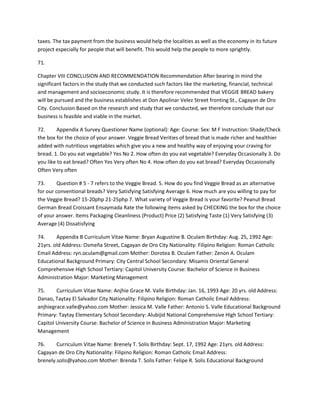 taxes. The tax payment from the business would help the localities as well as the economy in its future 
project especially for people that will benefit. This would help the people to more sprightly. 
71. 
Chapter VIII CONCLUSION AND RECOMMENDATION Recommendation After bearing in mind the 
significant factors in the study that we conducted such factors like the marketing, financial, technical 
and management and socioeconomic study. It is therefore recommended that VEGGIE BREAD bakery 
will be pursued and the business establishes at Don Apolinar Velez Street fronting St., Cagayan de Oro 
City. Conclusion Based on the research and study that we conducted, we therefore conclude that our 
business is feasible and viable in the market. 
72. Appendix A Survey Questioner Name (optional): Age: Course: Sex: M F Instruction: Shade/Check 
the box for the choice of your answer. Veggie Bread Verities of bread that is made richer and healthier 
added with nutritious vegetables which give you a new and healthy way of enjoying your craving for 
bread. 1. Do you eat vegetable? Yes No 2. How often do you eat vegetable? Everyday Occasionally 3. Do 
you like to eat bread? Often Yes Very often No 4. How often do you eat bread? Everyday Occasionally 
Often Very often 
73. Question # 5 - 7 refers to the Veggie Bread. 5. How do you find Veggie Bread as an alternative 
for our conventional breads? Very Satisfying Satisfying Average 6. How much are you willing to pay for 
the Veggie Bread? 15-20php 21-25php 7. What variety of Veggie Bread is your favorite? Peanut Bread 
German Bread Croissant Ensaymada Rate the following items asked by CHECKING the box for the choice 
of your answer. Items Packaging Cleanliness (Product) Price (2) Satisfying Taste (1) Very Satisfying (3) 
Average (4) Dissatisfying 
74. Appendix B Curriculum Vitae Name: Bryan Augustine B. Oculam Birthday: Aug. 25, 1992 Age: 
21yrs. old Address: Osmeña Street, Cagayan de Oro City Nationality: Filipino Religion: Roman Catholic 
Email Address: ryn.oculam@gmail.com Mother: Dorotea B. Oculam Father: Zenon A. Oculam 
Educational Background Primary: City Central School Secondary: Misamis Oriental General 
Comprehensive High School Tertiary: Capitol University Course: Bachelor of Science in Business 
Administration Major: Marketing Management 
75. Curriculum Vitae Name: Anjhie Grace M. Valle Birthday: Jan. 16, 1993 Age: 20 yrs. old Address: 
Danao, Taytay El Salvador City Nationality: Filipino Religion: Roman Catholic Email Address: 
anjhiegrace.valle@yahoo.com Mother: Jessica M. Valle Father: Antonio S. Valle Educational Background 
Primary: Taytay Elementary School Secondary: Alubijid National Comprehensive High School Tertiary: 
Capitol University Course: Bachelor of Science in Business Administration Major: Marketing 
Management 
76. Curriculum Vitae Name: Brenely T. Solis Birthday: Sept. 17, 1992 Age: 21yrs. old Address: 
Cagayan de Oro City Nationality: Filipino Religion: Roman Catholic Email Address: 
brenely.solis@yahoo.com Mother: Brenda T. Solis Father: Felipe R. Solis Educational Background 
 