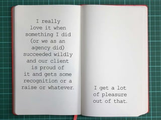 I really love it when something I did (or we as an agency did) succeeded wildly and our client 
is proud of it and gets some recognition or a raise or whatever.I get a lot of pleasure out of that. 
 