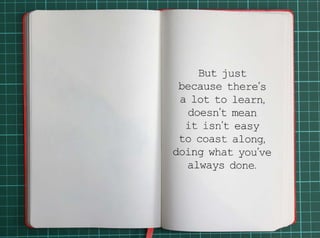 But just because there’s a lot to learn, doesn’t mean it isn’t easy to coast along, 
doing what you’ve always done. 
 