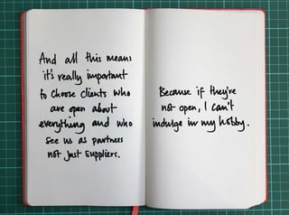 And all this means it’s really important to choose clients who are open about everything 
and who see us as partners not just suppliers. 
Because if they’re not open, I can’t indulge in my hobby. 
 