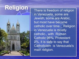 There is freedom of religion
in Venezuela, some are
Jewish, some are Arabic,
but most have become
catholic over time . Religion
in Venezuela is mostly
catholic., with Roman
Catholic 96%, Protestant
2%, it is safe to say that
Catholicism is Venezuela's
main religion.

 