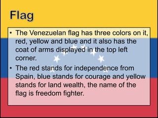 • The Venezuelan flag has three colors on it,
red, yellow and blue and it also has the
coat of arms displayed in the top left
corner.
• The red stands for independence from
Spain, blue stands for courage and yellow
stands for land wealth, the name of the
flag is freedom fighter.

 