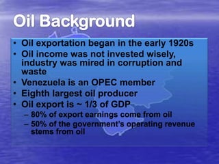 • Oil exportation began in the early 1920s
• Oil income was not invested wisely,
industry was mired in corruption and
waste
• Venezuela is an OPEC member
• Eighth largest oil producer
• Oil export is ~ 1/3 of GDP
– 80% of export earnings come from oil
– 50% of the government’s operating revenue
stems from oil

 