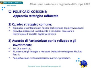  POLITICA DI COESIONE:
Approccio strategico rafforzato
1) Quadro strategico comune:
 Promuove uso integrato dei Fondi e realizzazione di obiettivi comuni;
 Individua esigenze di investimento e condizioni necessarie a
massimizzare l’impatto degli investimenti.
2) Accordo di Partenariato per lo sviluppo e gli
investimenti:
 Tra CE e paesi UE;
 Riunisce tutti gli impegni a realizzare Obiettivi e conseguire Risultati
fissati;
 Semplificazione e informatizzazione norme e procedure.
Regione del Veneto - Direzione Programmazione - 18
Attuazione nazionale e regionale di Europa 2020
 