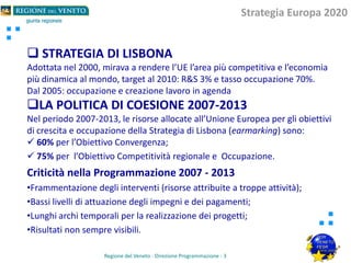  STRATEGIA DI LISBONA
Adottata nel 2000, mirava a rendere l’UE l’area più competitiva e l’economia
più dinamica al mondo, target al 2010: R&S 3% e tasso occupazione 70%.
Dal 2005: occupazione e creazione lavoro in agenda
LA POLITICA DI COESIONE 2007-2013
Nel periodo 2007-2013, le risorse allocate all’Unione Europea per gli obiettivi
di crescita e occupazione della Strategia di Lisbona (earmarking) sono:
 60% per l’Obiettivo Convergenza;
 75% per l’Obiettivo Competitività regionale e Occupazione.
Criticità nella Programmazione 2007 - 2013
•Frammentazione degli interventi (risorse attribuite a troppe attività);
•Bassi livelli di attuazione degli impegni e dei pagamenti;
•Lunghi archi temporali per la realizzazione dei progetti;
•Risultati non sempre visibili.
Regione del Veneto - Direzione Programmazione - 3
Strategia Europa 2020
 