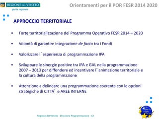 APPROCCIO TERRITORIALE
Orientamenti per il POR FESR 2014 2020
Regione del Veneto - Direzione Programmazione - 42
• Forte territorializzazione del Programma Operativo FESR 2014 – 2020
• Volontà di garantire integrazione de facto tra i Fondi
• Valorizzare l’esperienza di programmazione IPA
• Sviluppare le sinergie positive tra IPA e GAL nella programmazione
2007 – 2013 per diffondere ed incentivare l’animazione territoriale e
la cultura della programmazione
• Attenzione a delineare una programmazione coerente con le opzioni
strategiche di CITTA’ e AREE INTERNE
 