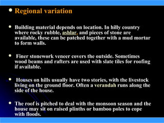  Regional variation

   Building material depends on location. In hilly country
    where rocky rubble, ashlar, and pieces of stone are
    available, these can be patched together with a mud mortar
    to form walls.

    Finer stonework veneer covers the outside. Sometimes
    wood beams and rafters are used with slate tiles for roofing
    if available.

    Houses on hills usually have two stories, with the livestock
    living on the ground floor. Often a verandah runs along the
    side of the house.

   The roof is pitched to deal with the monsoon season and the
    house may sit on raised plinths or bamboo poles to cope
    with floods.
 