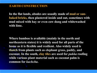 EARTH CONSTRUCTION

In the flat lands, abodes are usually made of mud or sun-
baked bricks, then plastered inside and out, sometimes with
mud mixed with hay or even cow dung and whitewashed
with lime.


Where bamboo is available (mainly in the north and
northeastern states) it is widely used for all parts of the
home as it is flexible and resilient. Also widely used is
thatch from plants such as elephant grass, paddy, and
coconut. In the south, clay tiles are used for pukka roofing
while various plant material such as coconut palm is
common for kachcha.
 