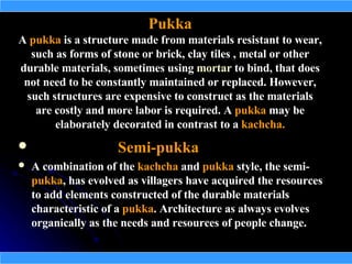 Pukka
A pukka is a structure made from materials resistant to wear,
  such as forms of stone or brick, clay tiles , metal or other
durable materials, sometimes using mortar to bind, that does
 not need to be constantly maintained or replaced. However,
 such structures are expensive to construct as the materials
   are costly and more labor is required. A pukka may be
       elaborately decorated in contrast to a kachcha.
                    Semi-pukka
   A combination of the kachcha and pukka style, the semi-
    pukka, has evolved as villagers have acquired the resources
    to add elements constructed of the durable materials
    characteristic of a pukka. Architecture as always evolves
    organically as the needs and resources of people change.
 